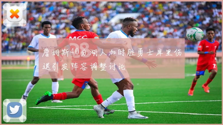 詹姆斯40分湖人加时胜勇士库里伤退引发阵容调整讨论