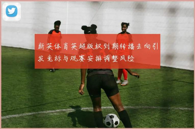新英体育英超版权到期转播去向引发竞标与观赛安排调整风险