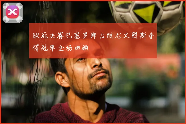 欧冠决赛巴塞罗那击败尤文图斯夺得冠军全场回顾