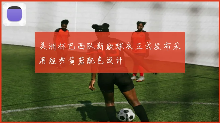 美洲杯巴西队新款球衣正式发布采用经典黄蓝配色设计