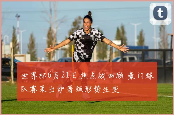 世界杯6月21日焦点战回顾 豪门球队赛果出炉晋级形势生变