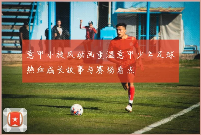 意甲小旋风动画重温意甲少年足球热血成长故事与赛场看点