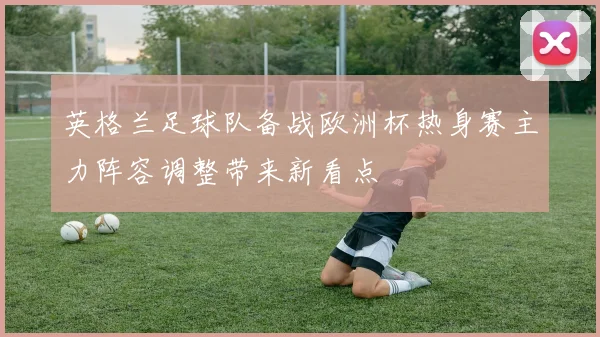英格兰足球队备战欧洲杯热身赛主力阵容调整带来新看点