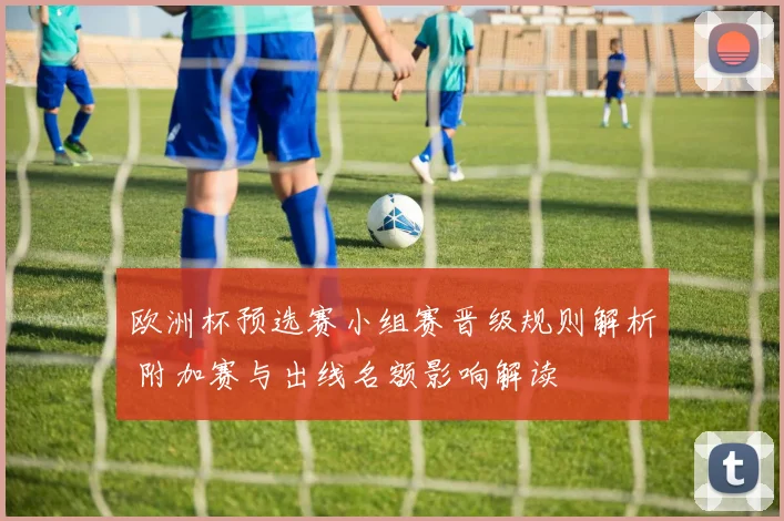 欧洲杯预选赛小组赛晋级规则解析 附加赛与出线名额影响解读