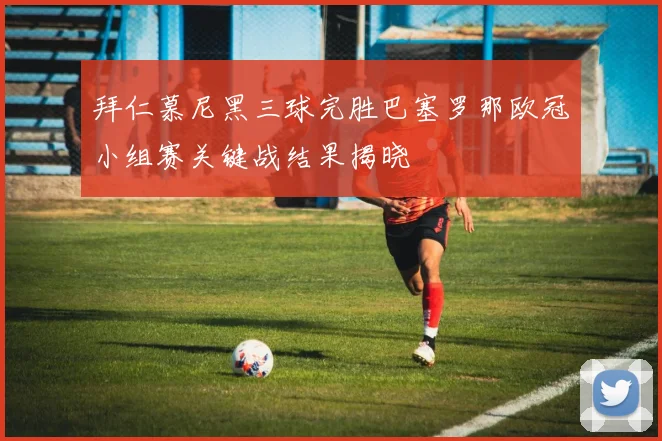 拜仁慕尼黑三球完胜巴塞罗那欧冠小组赛关键战结果揭晓