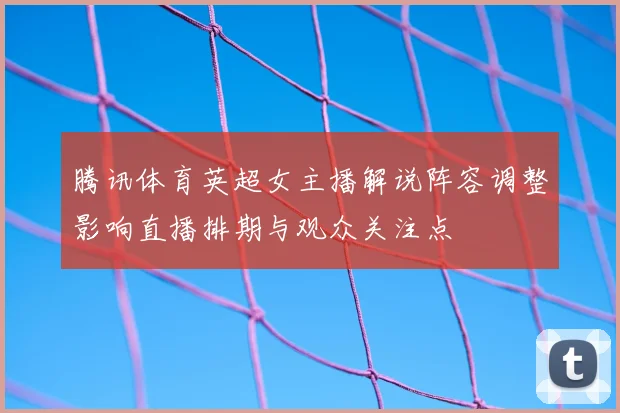 腾讯体育英超女主播解说阵容调整影响直播排期与观众关注点