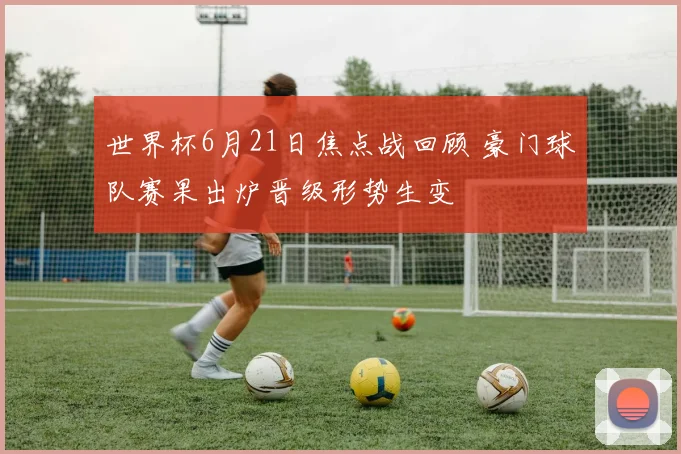 世界杯6月21日焦点战回顾 豪门球队赛果出炉晋级形势生变