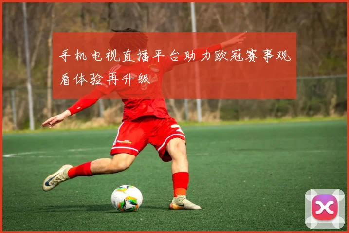 手机电视直播平台助力欧冠赛事观看体验再升级