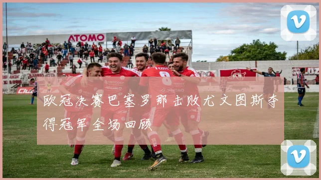 欧冠决赛巴塞罗那击败尤文图斯夺得冠军全场回顾