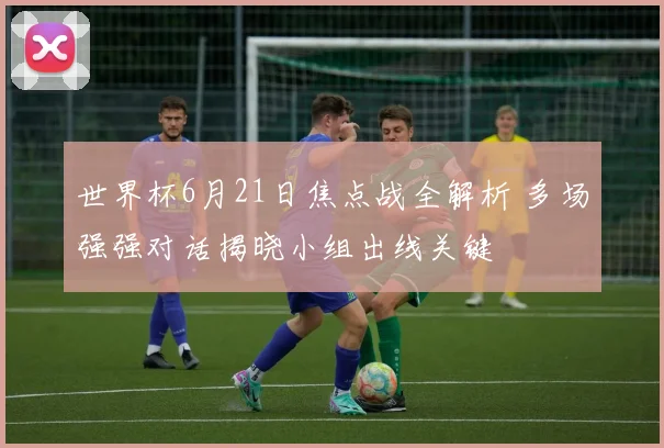 世界杯6月21日焦点战全解析 多场强强对话揭晓小组出线关键