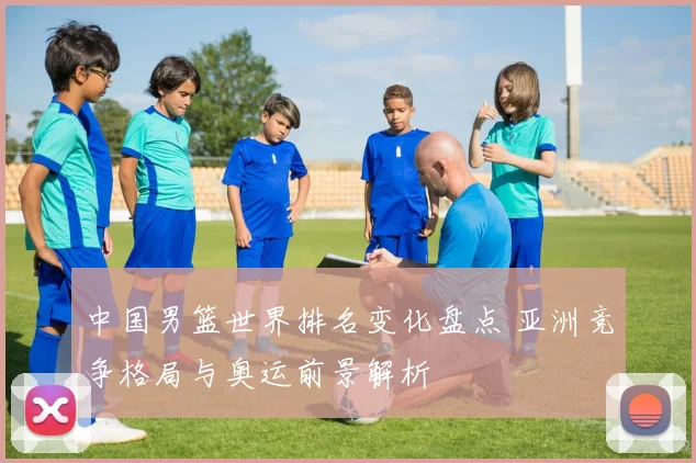 中国男篮世界排名变化盘点 亚洲竞争格局与奥运前景解析