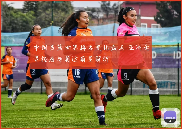 中国男篮世界排名变化盘点 亚洲竞争格局与奥运前景解析