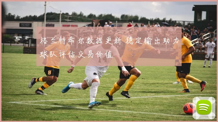 格兰特希尔数据更新 稳定输出助力球队评估交易价值