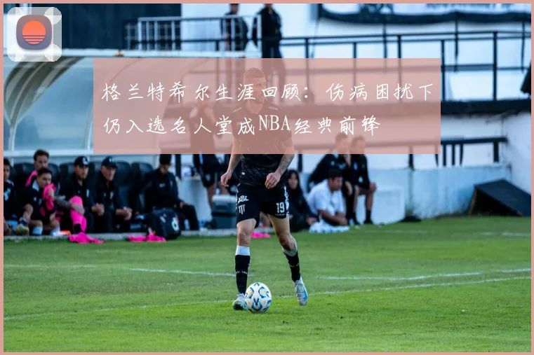 格兰特希尔生涯回顾：伤病困扰下仍入选名人堂成NBA经典前锋