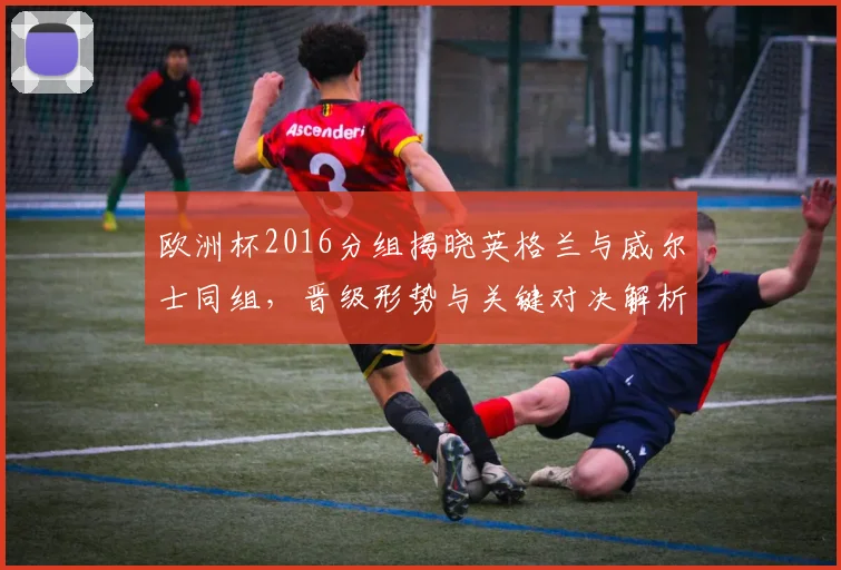 欧洲杯2016分组揭晓英格兰与威尔士同组，晋级形势与关键对决解析