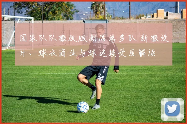 国家队队徽改版潮席卷多队 新徽设计、球衣商业与球迷接受度解读