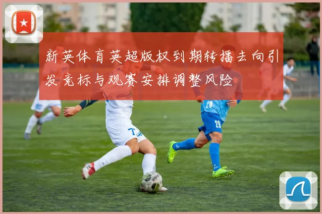 新英体育英超版权到期转播去向引发竞标与观赛安排调整风险