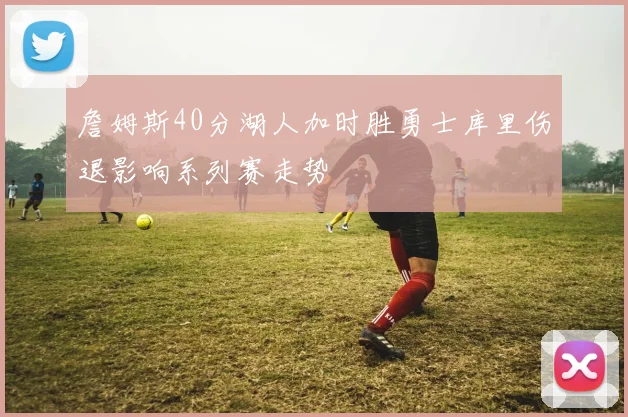 詹姆斯40分湖人加时胜勇士库里伤退影响系列赛走势