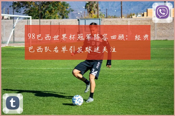 98巴西世界杯冠军阵容回顾:经典巴西队名单引发球迷关注
