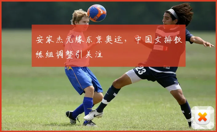 安家杰无缘东京奥运,中国女排教练组调整引关注