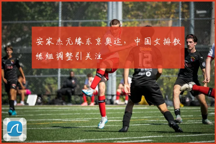 安家杰无缘东京奥运,中国女排教练组调整引关注