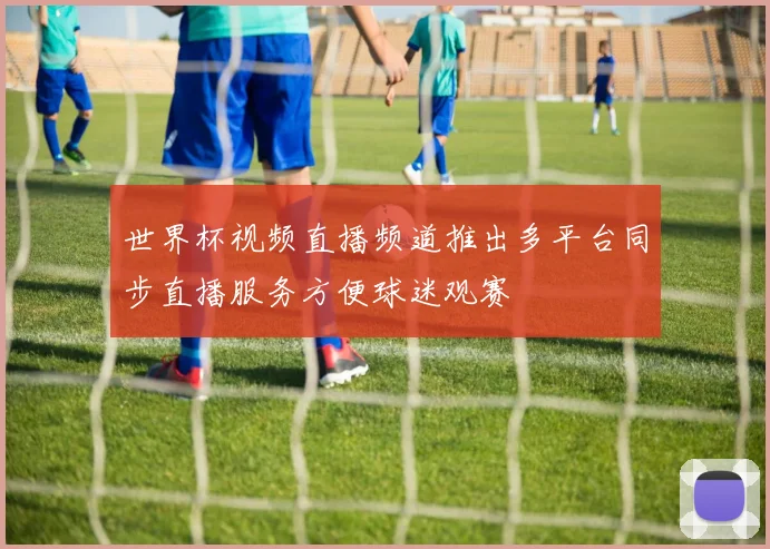 世界杯视频直播频道推出多平台同步直播服务方便球迷观赛