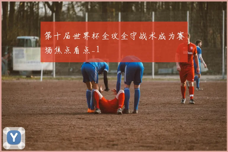 第十届世界杯全攻全守战术成为赛场焦点看点_1