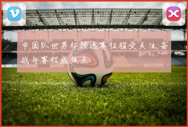中国队世界杯预选赛征程受关注 备战与赛程成焦点