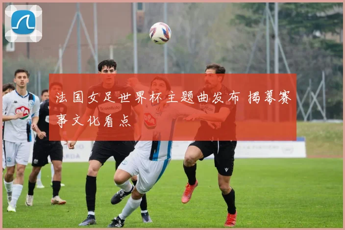 法国女足世界杯主题曲发布 揭幕赛事文化看点
