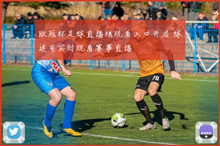 欧冠杯足球直播线观看入口开启 球迷可实时观看赛事直播